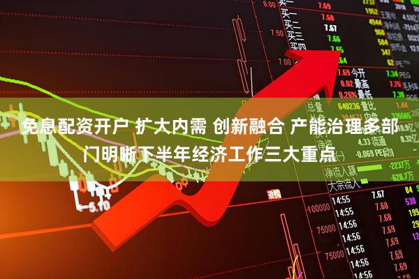 免息配资开户 扩大内需 创新融合 产能治理多部门明晰下半年经济工作三大重点