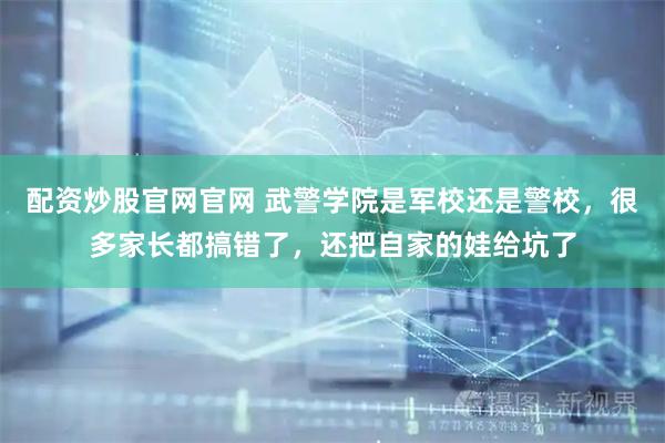 配资炒股官网官网 武警学院是军校还是警校，很多家长都搞错了，还把自家的娃给坑了