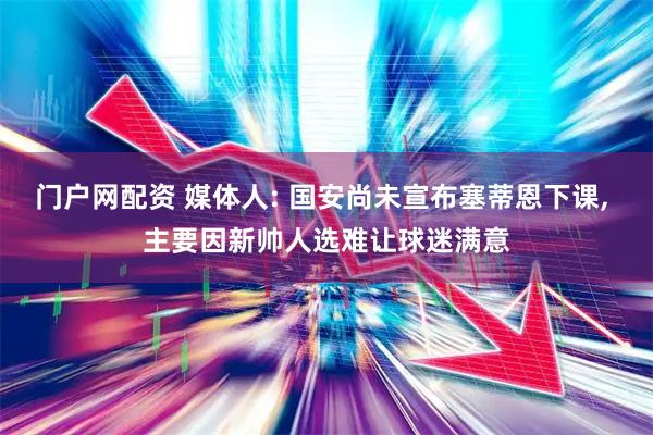 门户网配资 媒体人: 国安尚未宣布塞蒂恩下课, 主要因新帅人选难让球迷满意