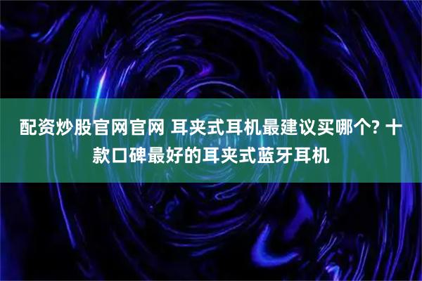 配资炒股官网官网 耳夹式耳机最建议买哪个? 十款口碑最好的耳夹式蓝牙耳机