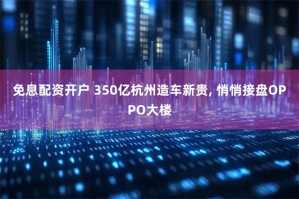 免息配资开户 350亿杭州造车新贵, 悄悄接盘OPPO大楼