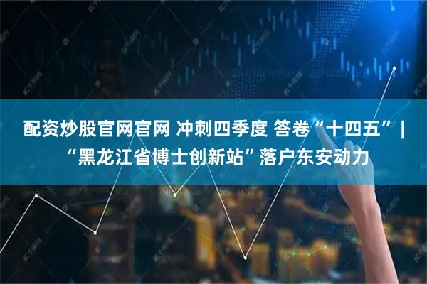 配资炒股官网官网 冲刺四季度 答卷“十四五” | “黑龙江省博士创新站”落户东安动力