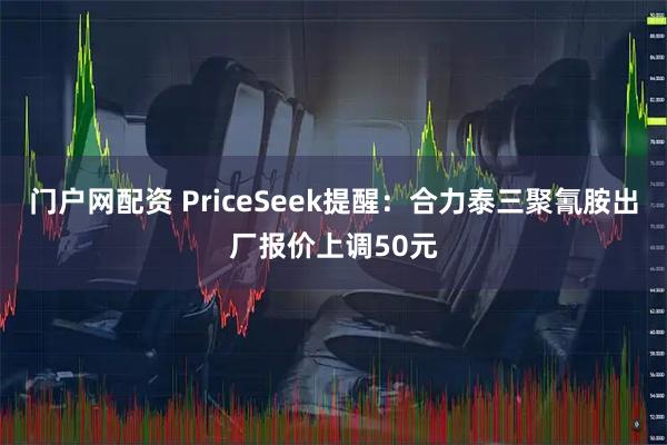 门户网配资 PriceSeek提醒：合力泰三聚氰胺出厂报价上调50元
